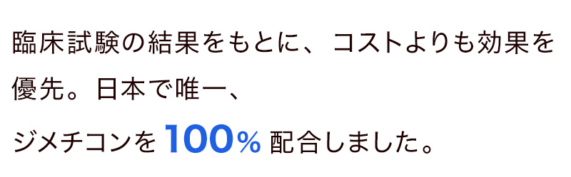 臨床試験の結果をもとに、コストよりも効果を優先。日本で唯一、ジメチコンを100%配合しました。