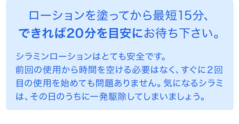 ローションを塗ってから最短15分、できれば20分を目安にお待ち下さい。シラミンローションはとても安全です。前回の使用から時間を空ける必要はなく、すぐに２回目の使用を始めても問題ありません。気になるシラミは、その日のうちに一発駆除してしまいましょう。