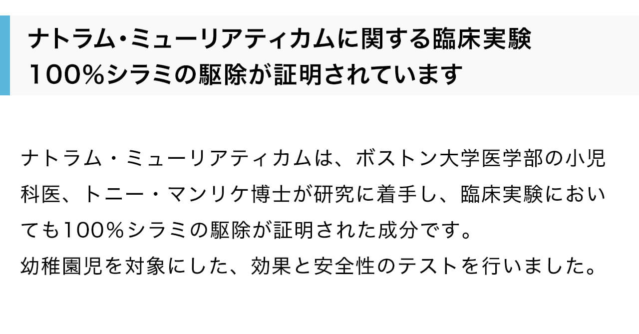 ナトラム・ミューリアティカムは、ボストン大学医学部の小児科医、トニー・マンリケ博士が研究に着手し、臨床実験においても100％シラミの駆除が証明された成分です