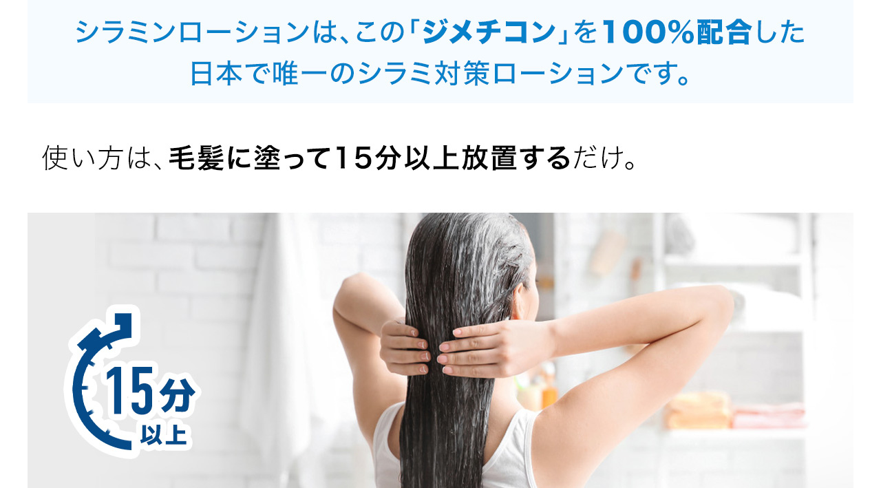 シラミンローションは、この「ジメチコン」を100%配合した
日本で唯一のシラミ対策ローションです。使い方は、毛髪に塗って15分以上放置するだけ。