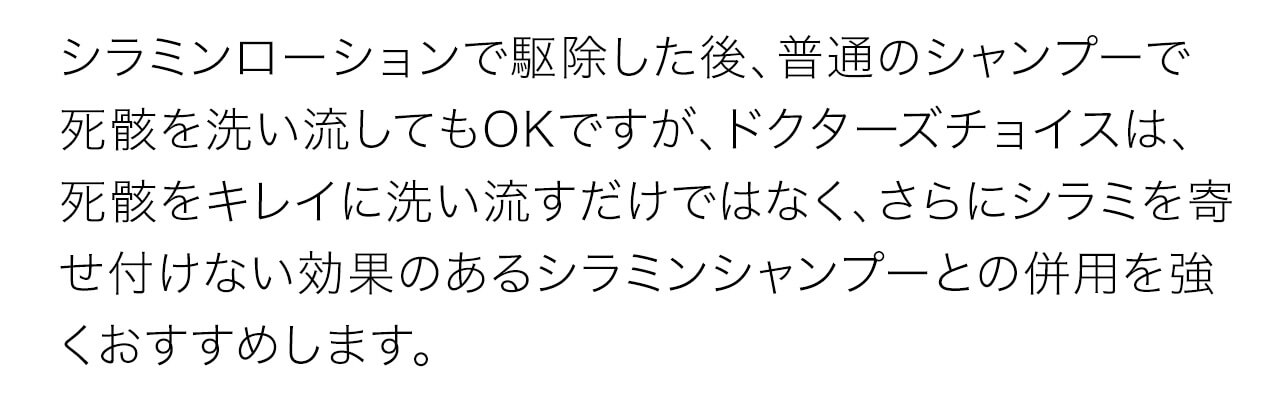ドクターズチョイスは、死骸をキレイに洗い流すだけではなく、さらにシラミを寄せ付けない効果のあるシラミンシャンプーとの併用を強くおすすめします。