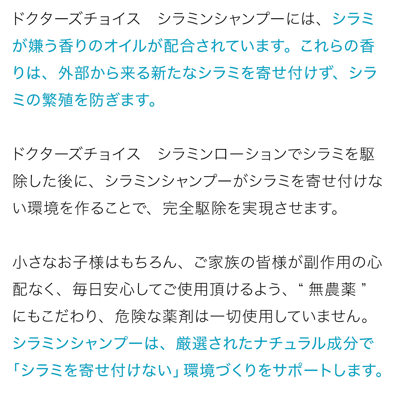 ドクターズチョイス　シラミンシャンプーには、シラミが嫌う香りのオイルが配合されています。これらの香りは、外部から来る新たなシラミを寄せ付けず、シラミの繁殖を防ぎます。ドクターズチョイス　シラミンローションでシラミを駆除した後に、シラミンシャンプーがシラミを寄せ付けない環境を作ることで、完全駆除を実現させます。小さなお子様はもちろん、ご家族の皆様が副作用の心配なく、毎日安心してご使用頂けるよう、“無農薬”にもこだわり、危険な薬剤は一切使用していません。シラミンシャンプーは、厳選されたナチュラル成分で「シラミを寄せ付けない」環境づくりをサポートします