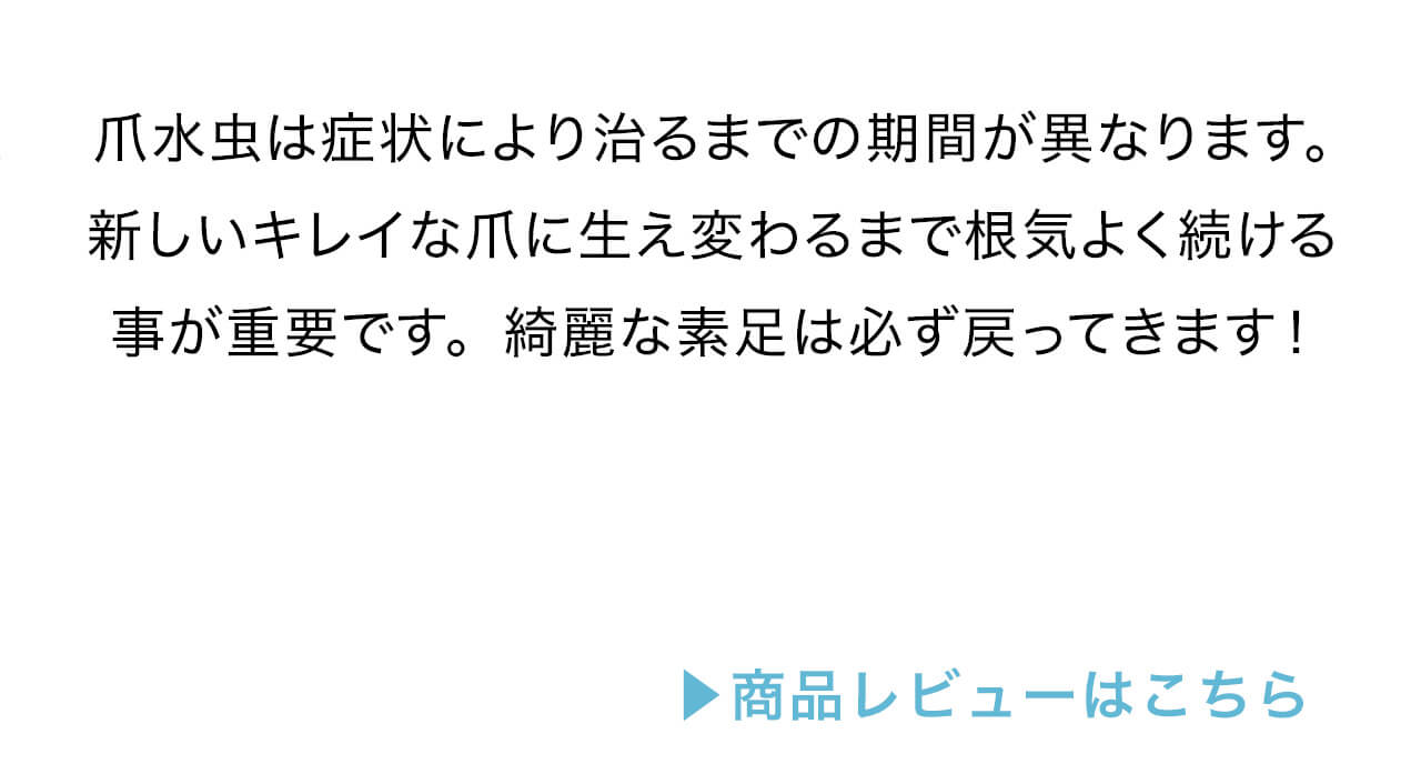 爪水虫は症状により治るまでの期間が異なります。新しいキレイな爪に生え変わるまで根気よく続ける事が重要です。綺麗な素足は必ず戻ってきます。レビューはコチラ