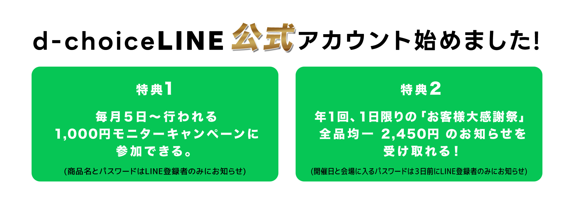 絶対値引きをしないドクターズチョイスがLINE登録で安く買える！特典１：毎月5日～行われる1,000円モニターキャンペーンに参加できる。（商品名とパスワードはLINE登録者のみにお知らせ）特典２：1回、1日限りの「お客様大感一2,450円のお知らせを受け取れる！（開催日と会場に入るパスワードは3日前にLINE登録者のみにお知らせ。）