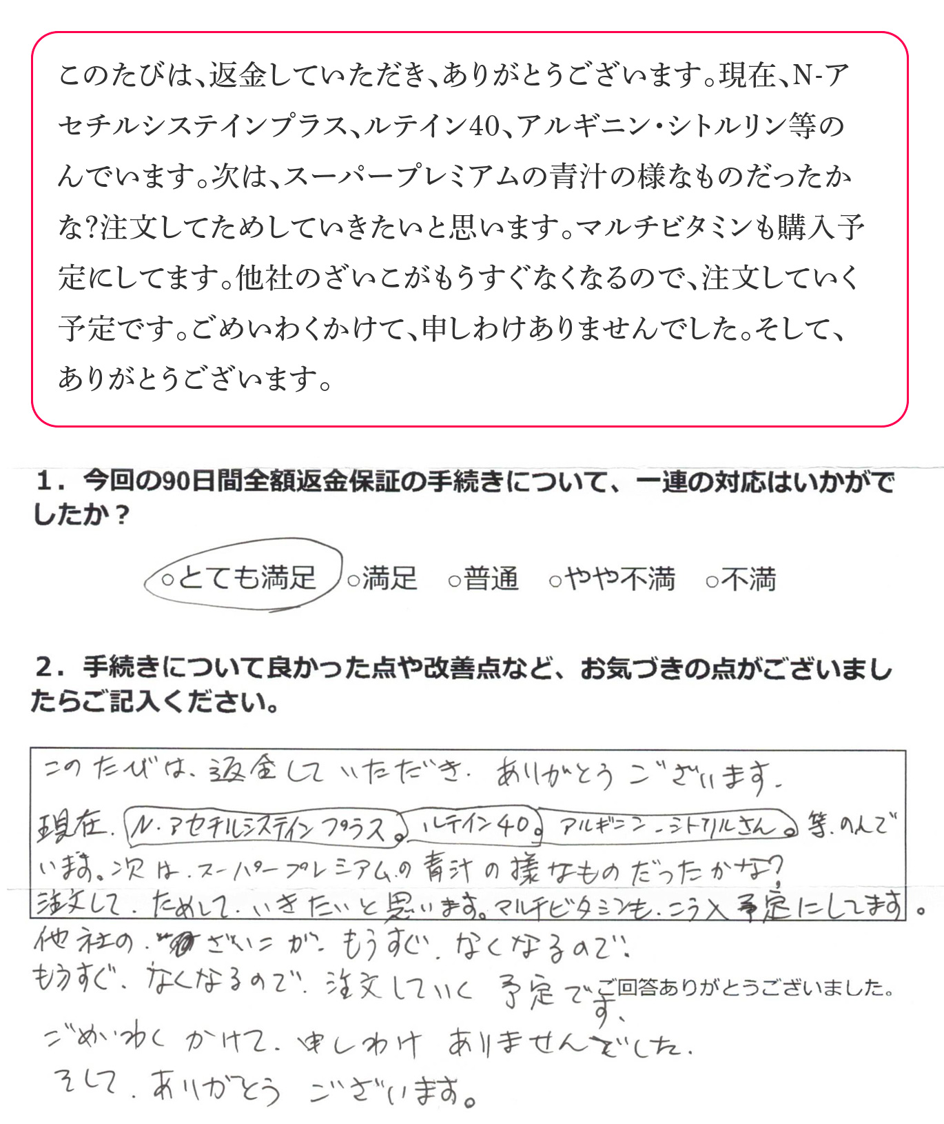 このたびは、返金していただき、ありがとうございます。現在、N-アセチルシステインプラス、ルテイン40、アルギニン・シトルリン等のんでいます。次は、スーパープレミアムの青汁の様なものだったかな?注文してためしていきたいと思います。マルチビタミンも購入予定にしてます。他社のざいこがもうすぐなくなるので、注文していく予定です。ごめいわくかけて、申しわけありませんでした。そして、ありがとうございます。