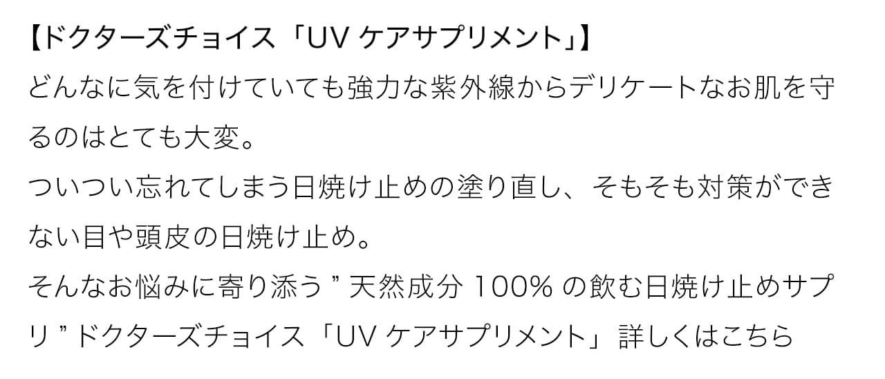 どんなに気を付けていても強力な紫外線からデリケートなお肌を守るのはとても大変。ついつい忘れてしまう日焼け止めの塗り直し、そもそも対策ができない目や頭皮の日焼け止め。そんなお悩みに寄り添う”天然成分100%の飲む日焼け止めサプリ”ドクターズチョイス「UVケアサプリメント」