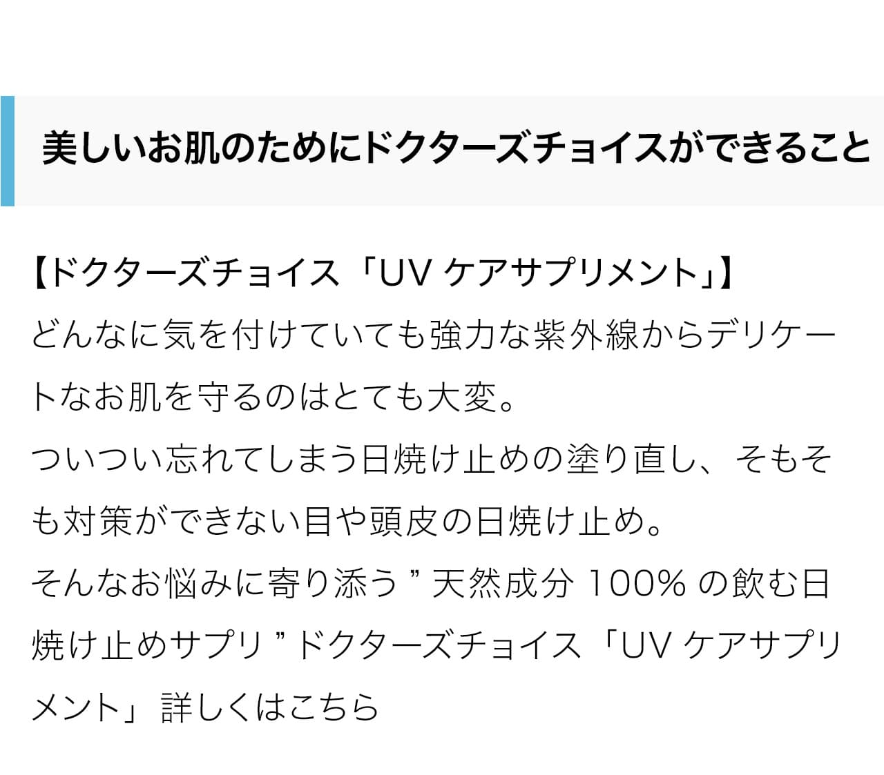 どんなに気を付けていても強力な紫外線からデリケートなお肌を守るのはとても大変。ついつい忘れてしまう日焼け止めの塗り直し、そもそも対策ができない目や頭皮の日焼け止め。そんなお悩みに寄り添う”天然成分100%の飲む日焼け止めサプリ”ドクターズチョイス「UVケアサプリメント」詳しくはこちら