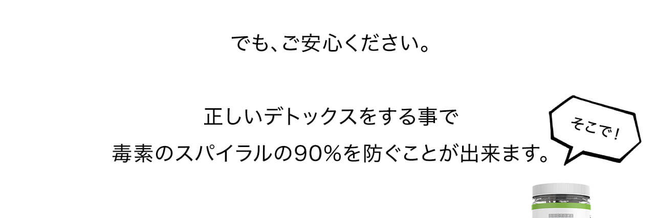でも、ご安心ください。正しいデトックスをする事で毒素のスパイラルの90%を防ぐことが出来ます。
