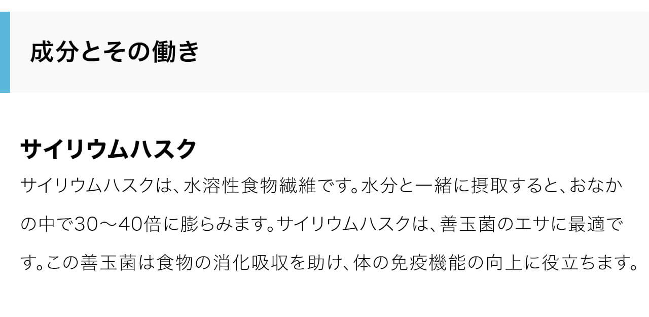 サイリウムハスクは、水溶性食物繊維です。水分と一緒に摂取すると、おなかの中で30～40倍に膨らみます。サイリウムハスクは、善玉菌のエサに最適です。この善玉菌は食物の消化吸収を助け、体の免疫機能の向上に役立ちます