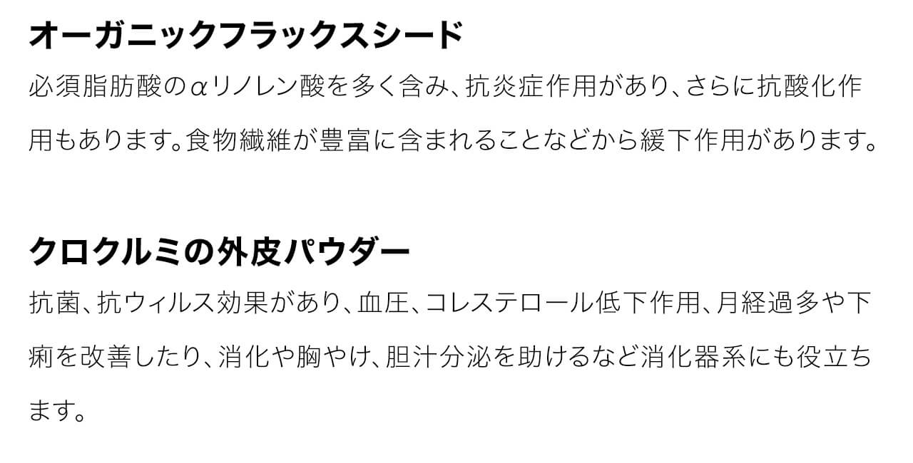 オーガニックフラックスシードは必須脂肪酸のαリノレン酸を多く含み、抗炎症作用があり、さらに抗酸化作用もあります。食物繊維が豊富に含まれることなどから緩下作用があります