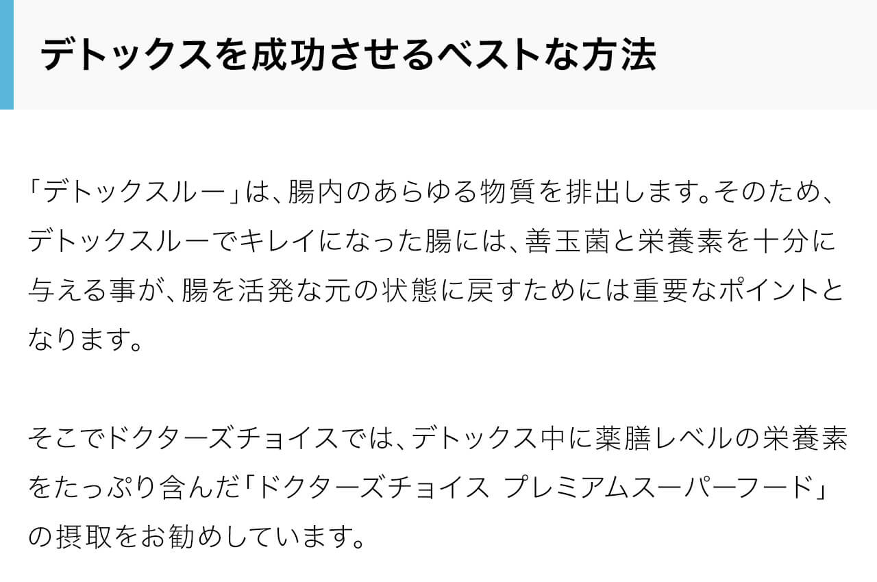 「デトックスルー」は、腸内のあらゆる物質を排出します。そのため、デトックスルーでキレイになった腸には、善玉菌と栄養素を十分に与える事が、腸を活発な元の状態に戻すためには重要なポイントとなります