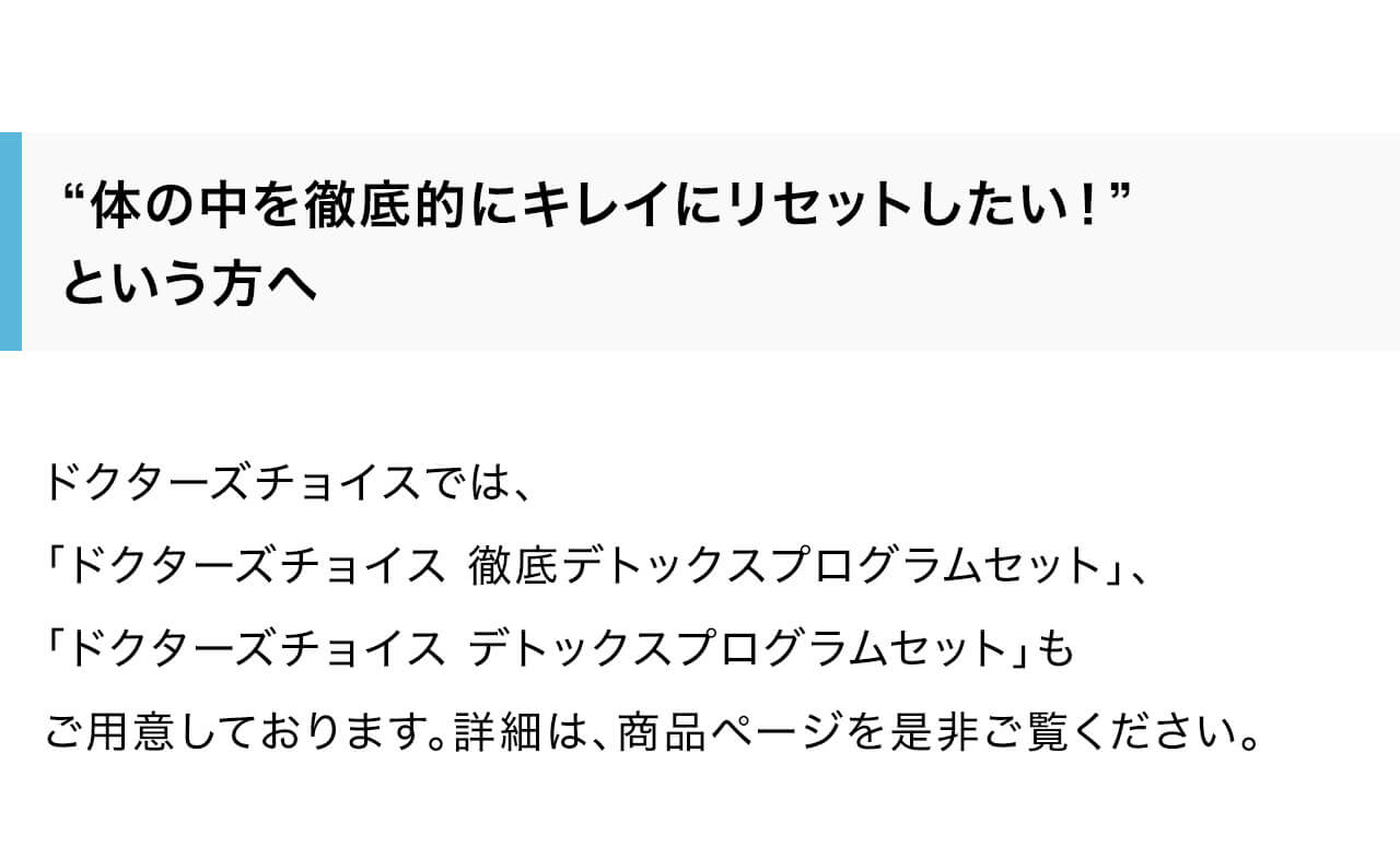 ドクターズチョイスでは、「ドクターズチョイス 徹底デトックスプログラムセット」、
「ドクターズチョイス デトックスプログラムセット」もご用意しております。詳細は、商品ページを是非ご覧ください