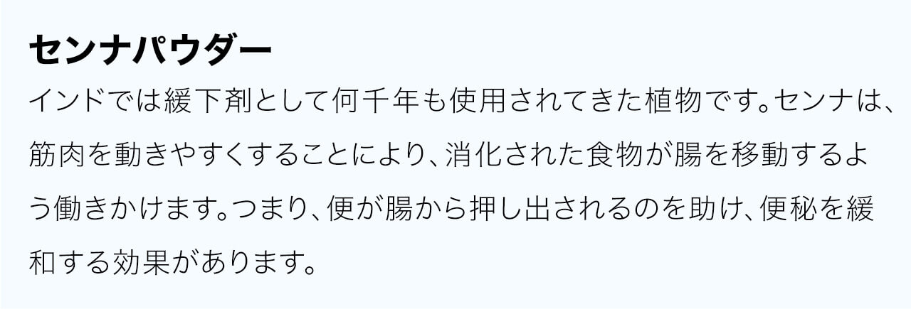 センナはインドでは緩下剤として何千年も使用されてきた植物です。センナは、筋肉を動きやすくすることにより、消化された食物が腸を移動するよう働きかけます。つまり、便が腸から押し出されるのを助け、便秘を緩和する効果があります