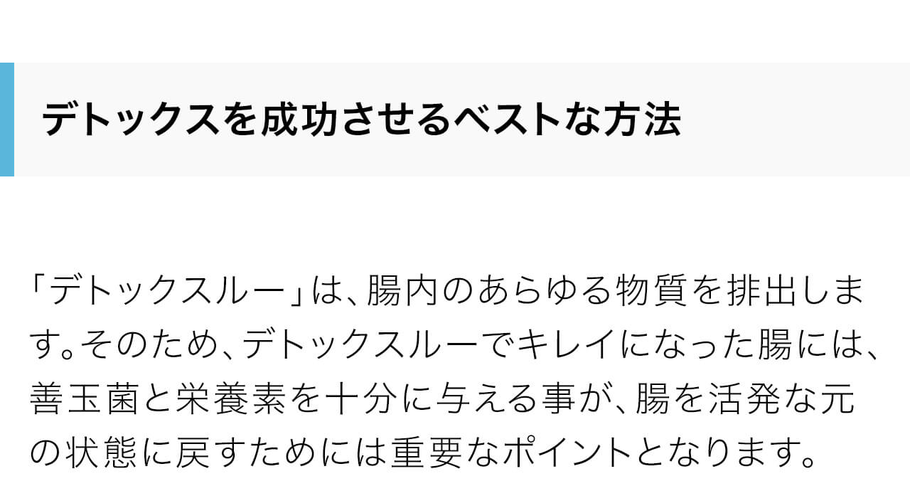 「デトックスルー」は、腸内のあらゆる物質を排出します。そのため、デトックスルーでキレイになった腸には、善玉菌と栄養素を十分に与える事が、腸を活発な元の状態に戻すためには重要なポイントとなります