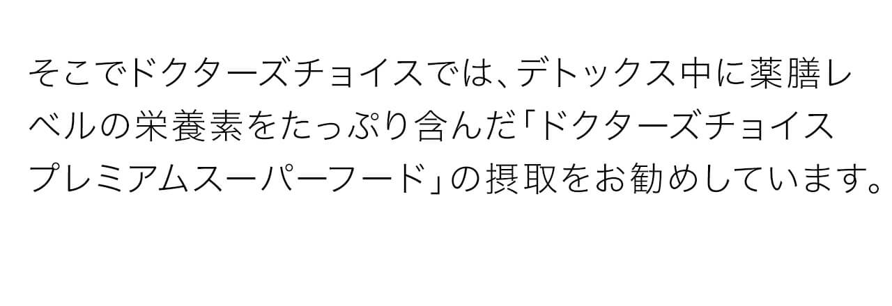 ドクターズチョイスでは、デトックス中に薬膳レベルの栄養素をたっぷり含んだ「ドクターズチョイス プレミアムスーパーフード」の摂取をお勧めしています