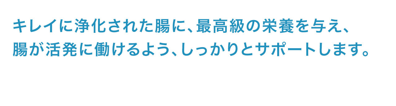 キレイに浄化された腸に、最高級の栄養を与え、腸が活発に働けるよう、しっかりとサポートします