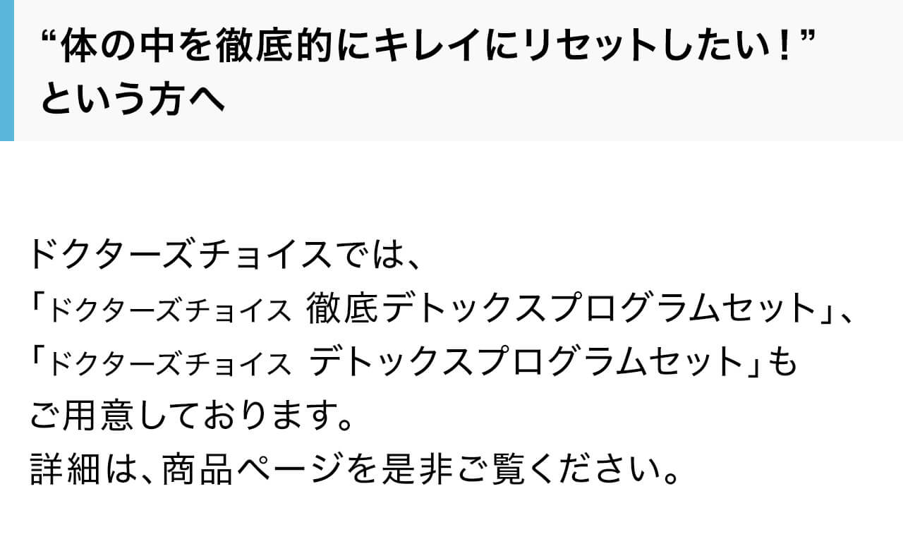 ドクターズチョイスでは、「ドクターズチョイス 徹底デトックスプログラムセット」、「ドクターズチョイス デトックスプログラムセット」もご用意しております。詳細は、商品ページを是非ご覧ください