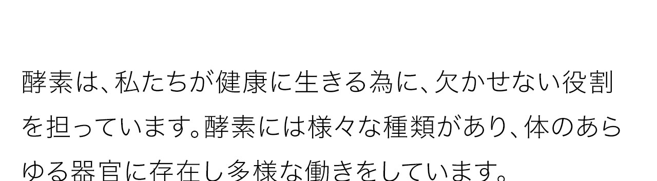 酵素は、私たちが健康に生きる為に、欠かせない役割を担っています。酵素には様々な種類があり、体のあらゆる器官に存在し多様な働きをしています