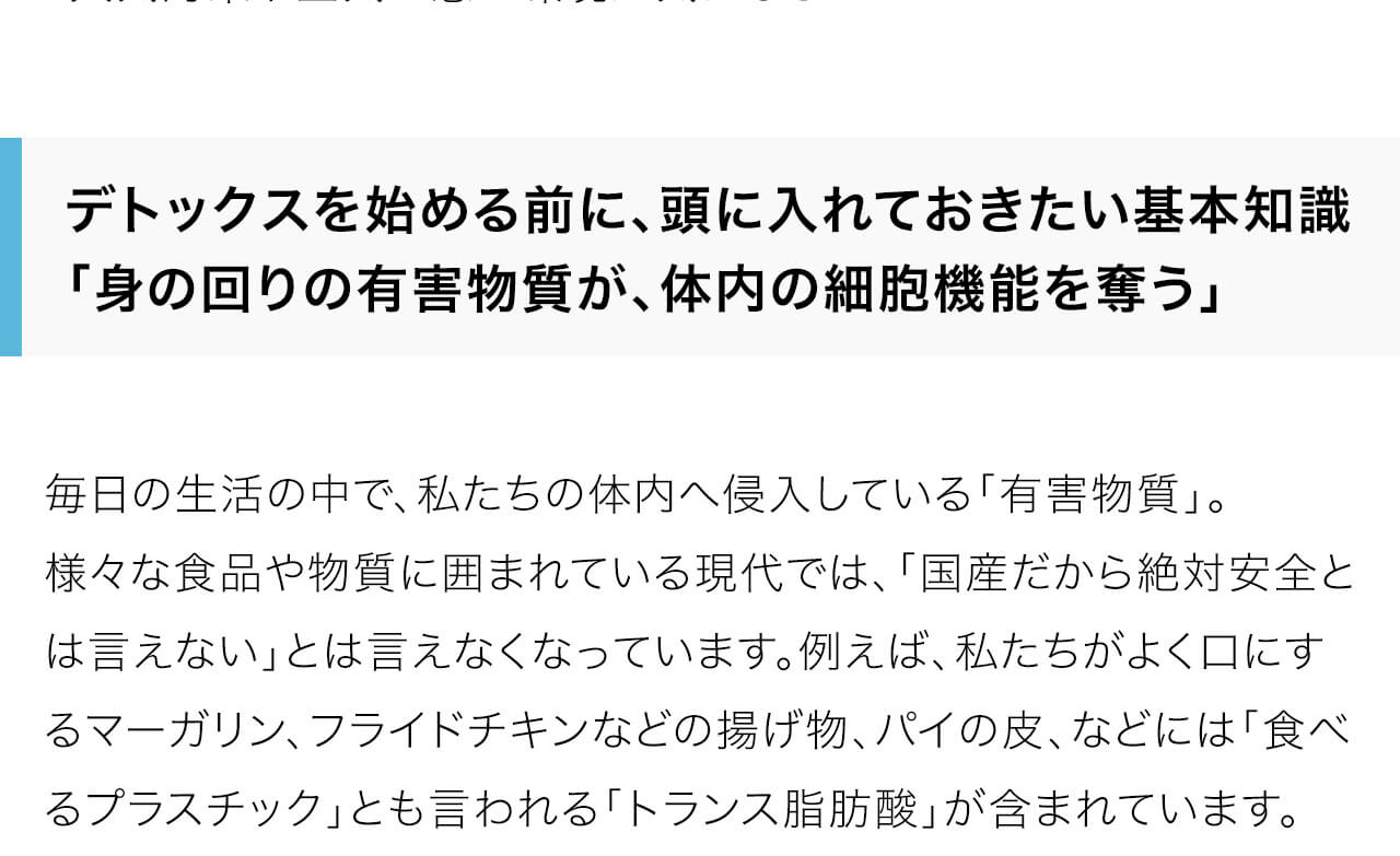 毎日の生活の中で、私たちの体内へ侵入している「有害物質」。
様々な食品や物質に囲まれている現代では、「国産だから絶対安全とは言えない」とは言えなくなっています。例えば、私たちがよく口にするマーガリン、フライドチキンなどの揚げ物、パイの皮、などには「食べるプラスチック」とも言われる「トランス脂肪酸」が含まれています