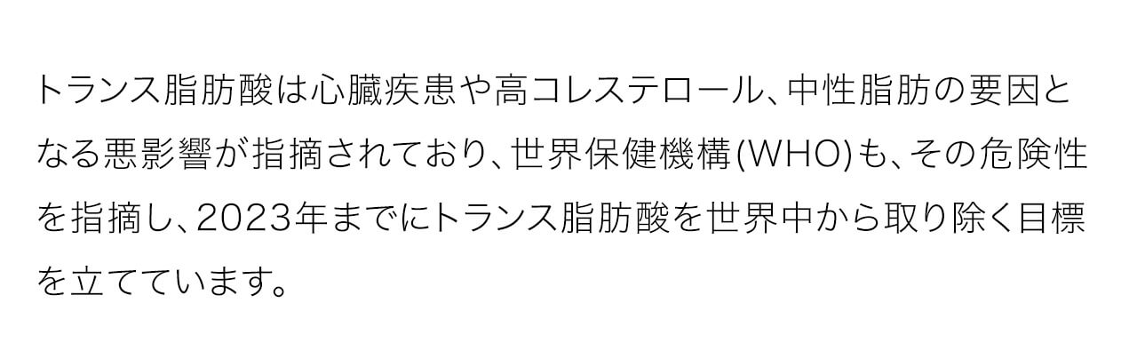 トランス脂肪酸は心臓疾患や高コレステロール、中性脂肪の要因となる悪影響が指摘されており、世界保健機構(WHO)も、その危険性を指摘し、2023年までにトランス脂肪酸を世界中から取り除く目標を立てています