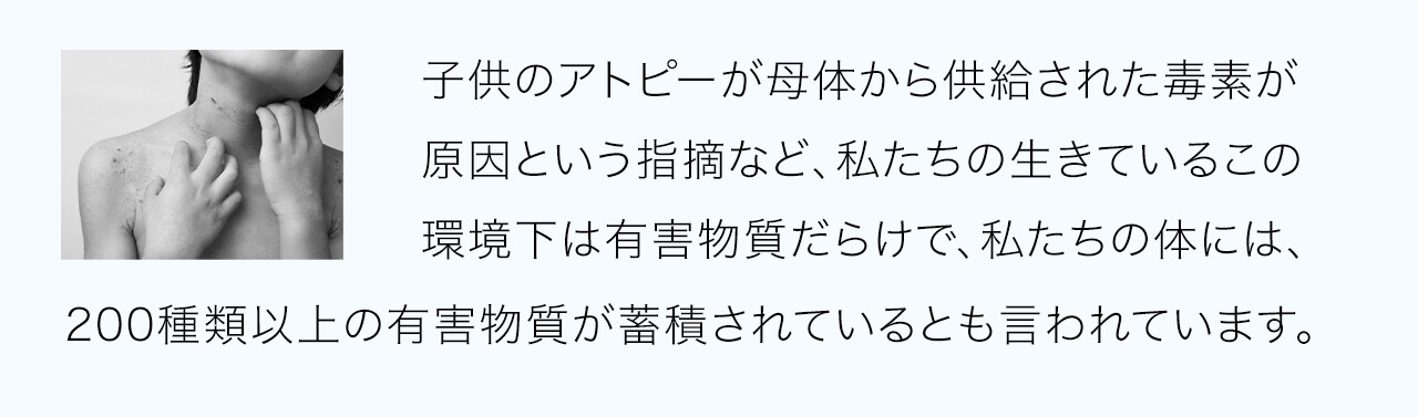 子供のアトピーが母体から供給された毒素が原因という指摘など、私たちの生きているこの環境下は有害物質だらけで、私たちの体には、200種類以上の有害物質が蓄積されているとも言われています。