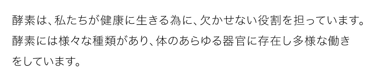 酵素は、私たちが健康に生きる為に、欠かせない役割を担っています。酵素には様々な種類があり、体のあらゆる器官に存在し多様な働きをしています