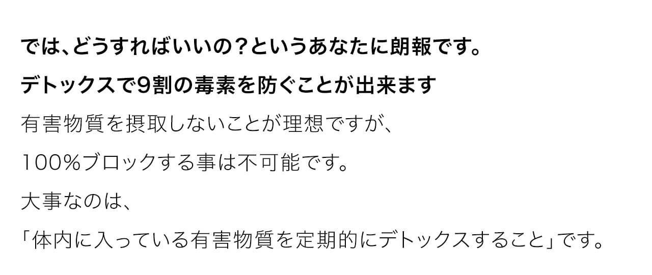 では、どうすればいいの？というあなたに朗報です。デトックスで9割の毒素を防ぐことが出来ます