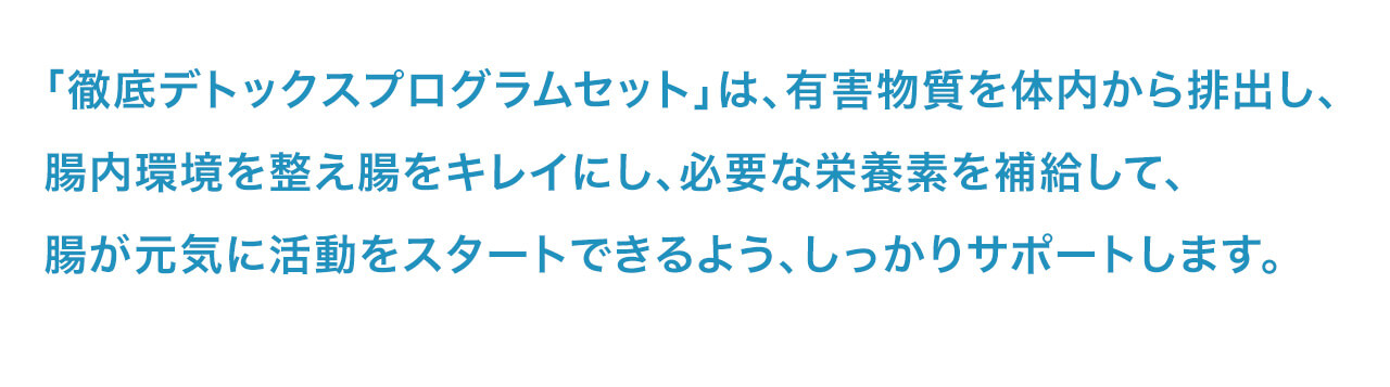 「徹底デトックスプログラムセット」は、有害物質を体内から排出し、腸内環境を整え腸をキレイにし、必要な栄養素を補給して、腸が元気に活動をスタートできるよう、しっかりサポートします