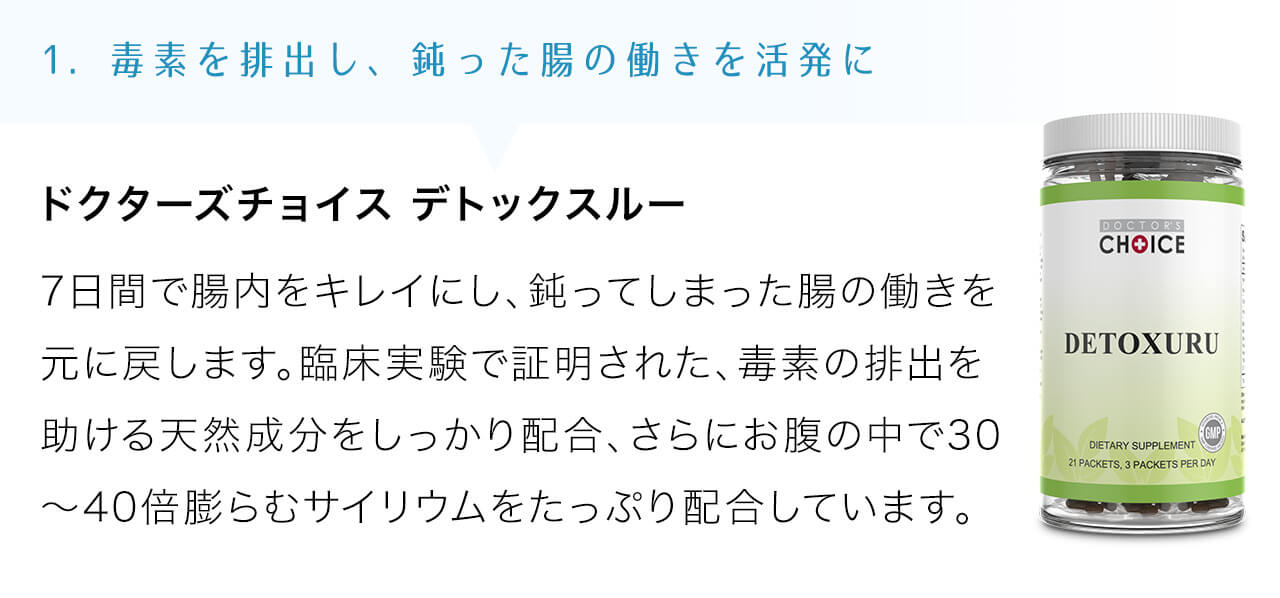 ドクターズチョイス デトックスルーは7日間で腸内をキレイにし、鈍ってしまった腸の働きを元に戻します。臨床実験で証明された、毒素の排出を助ける天然成分をしっかり配合、さらにお腹の中で30～40倍膨らむサイリウムをたっぷり配合しています