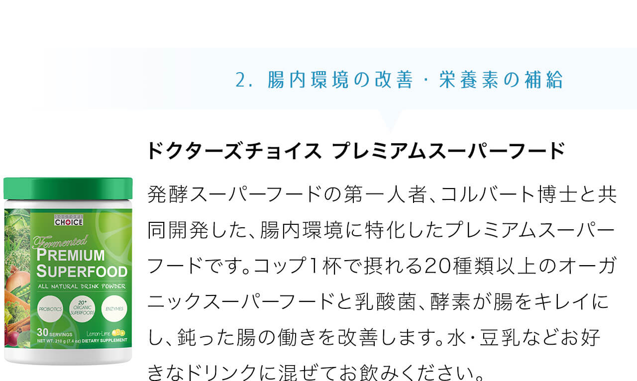 ドクターズチョイス プレミアムスーパーフードは発酵スーパーフードの第一人者、コルバート博士と共同開発した、腸内環境に特化したプレミアムスーパーフードです。コップ1杯で摂れる20種類以上のオーガニックスーパーフードと乳酸菌、酵素が腸をキレイにし、鈍った腸の働きを改善します。水・豆乳などお好きなドリンクに混ぜてお飲みください