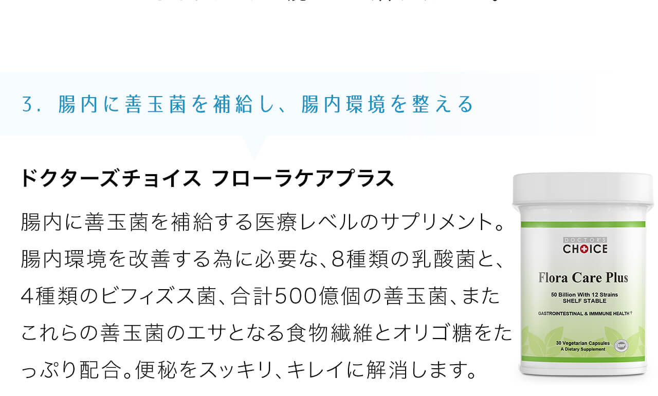 ドクターズチョイス フローラケアプラスは腸内に善玉菌を補給する医療レベルのサプリメント。腸内環境を改善する為に必要な、8種類の乳酸菌と、4種類のビフィズス菌、合計500億個の善玉菌、またこれらの善玉菌のエサとなる食物繊維とオリゴ糖をたっぷり配合。便秘をスッキリ、キレイに解消します