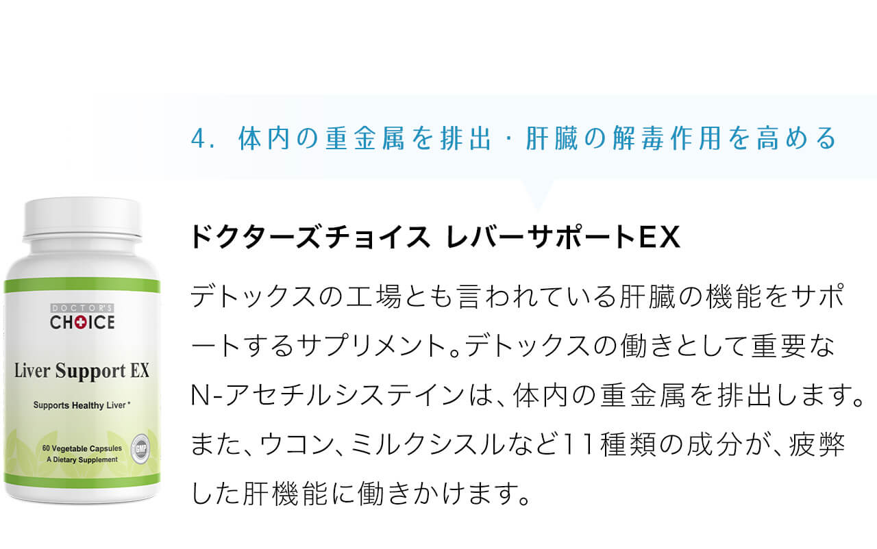 ドクターズチョイス レバーサポートEXデトックスの工場とも言われている肝臓の機能をサポートするサプリメント。デトックスの働きとして重要なN-アセチルシステインは、体内の重金属を排出します。また、ウコン、ミルクシスルなど11種類の成分が、疲弊した肝機能に働きかけます