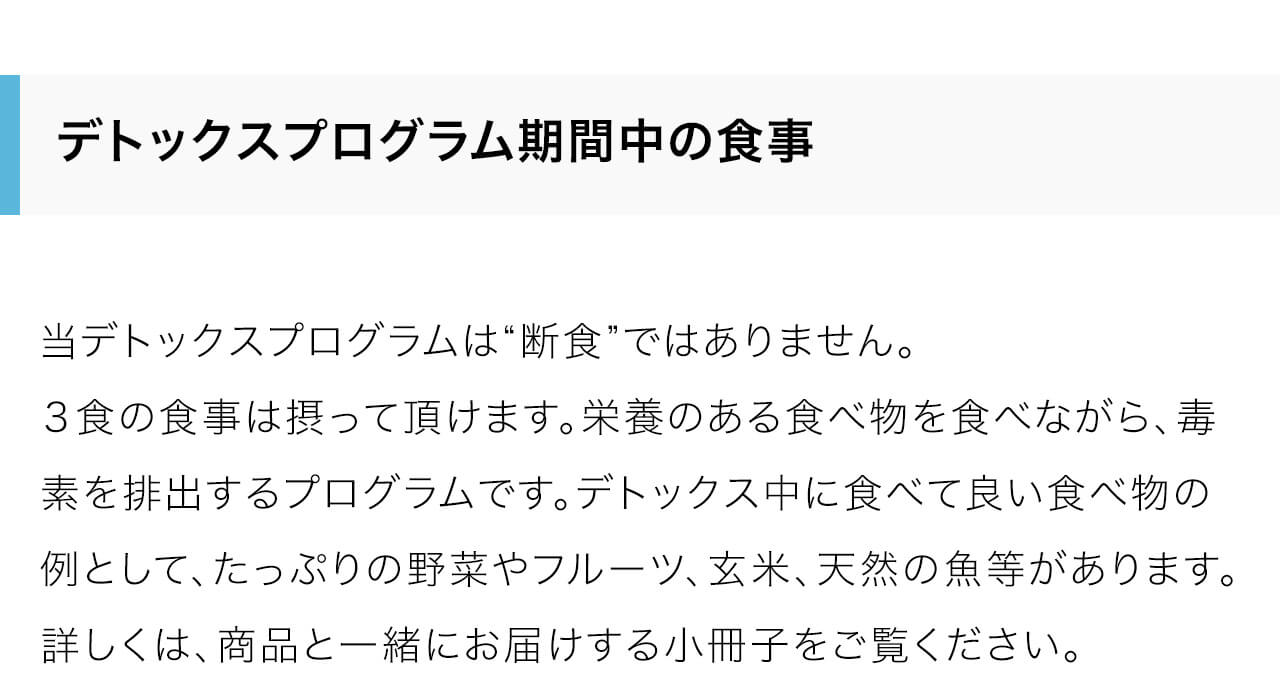 当デトックスプログラムは“断食”ではありません。３食の食事は摂って頂けます。栄養のある食べ物を食べながら、毒素を排出するプログラムです。デトックス中に食べて良い食べ物の例として、たっぷりの野菜やフルーツ、玄米、天然の魚等があります