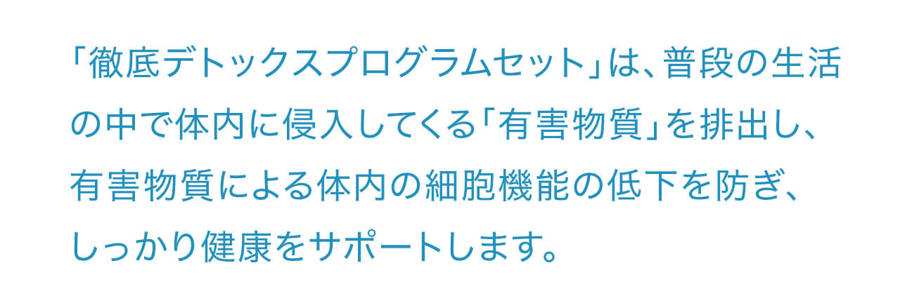 「徹底デトックスプログラムセット」は、普段の生活の中で体内に侵入してくる「有害物質」を排出し、有害物質による体内の細胞機能の低下を防ぎ、しっかり健康をサポートします
