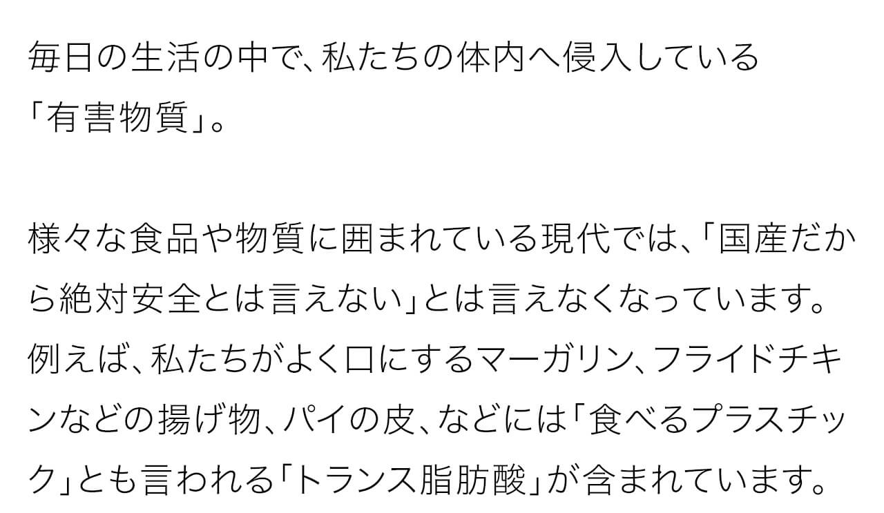 毎日の生活の中で、私たちの体内へ侵入している「有害物質」。様々な食品や物質に囲まれている現代では、「国産だから絶対安全とは言えない」とは言えなくなっています。例えば、私たちがよく口にするマーガリン、フライドチキンなどの揚げ物、パイの皮、などには「食べるプラスチック」とも言われる「トランス脂肪酸」が含まれています