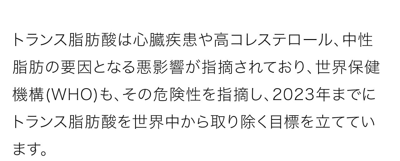 トランス脂肪酸は心臓疾患や高コレステロール、中性脂肪の要因となる悪影響が指摘されており、世界保健機構(WHO)も、その危険性を指摘し、2023年までにトランス脂肪酸を世界中から取り除く目標を立てています