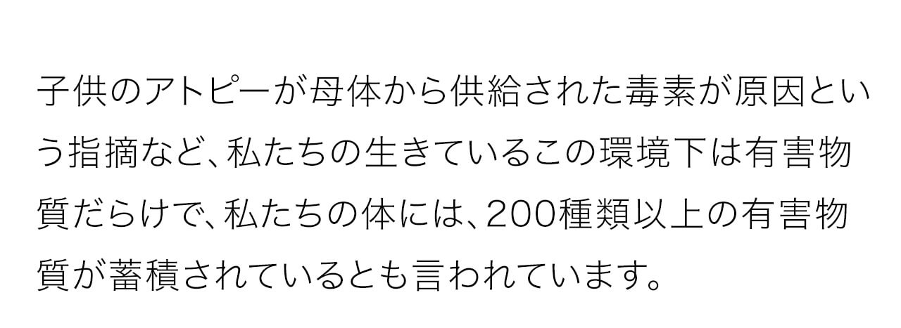 子供のアトピーが母体から供給された毒素が原因という指摘など、私たちの生きているこの環境下は有害物質だらけで、私たちの体には、200種類以上の有害物質が蓄積されているとも言われています