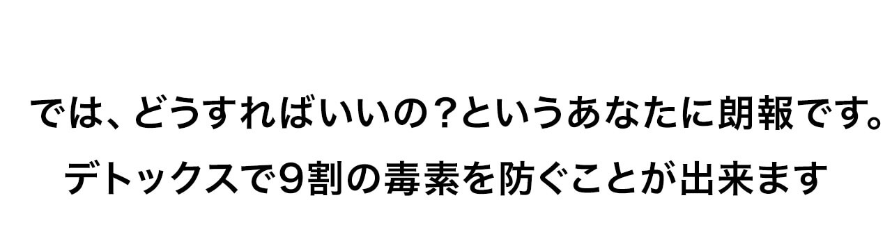 どうすればいいの？というあなたに朗報です。デトックスで9割の毒素を防ぐことが出来ます