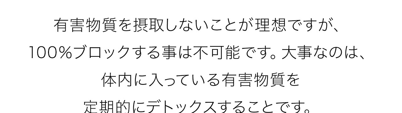 有害物質を摂取しないことが理想ですが、100％ブロックする事は不可能です。大事なのは、
体内に入っている有害物質を定期的にデトックスすることです