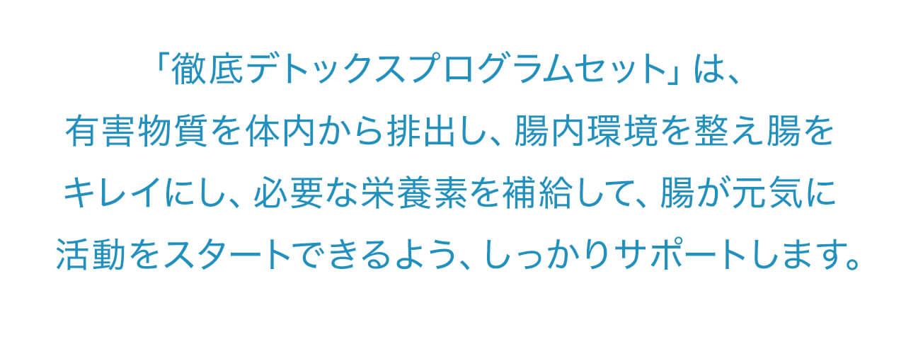 「徹底デトックスプログラムセット」は、有害物質を体内から排出し、腸内環境を整え腸をキレイにし、必要な栄養素を補給して、腸が元気に活動をスタートできるよう、しっかりサポートします。
