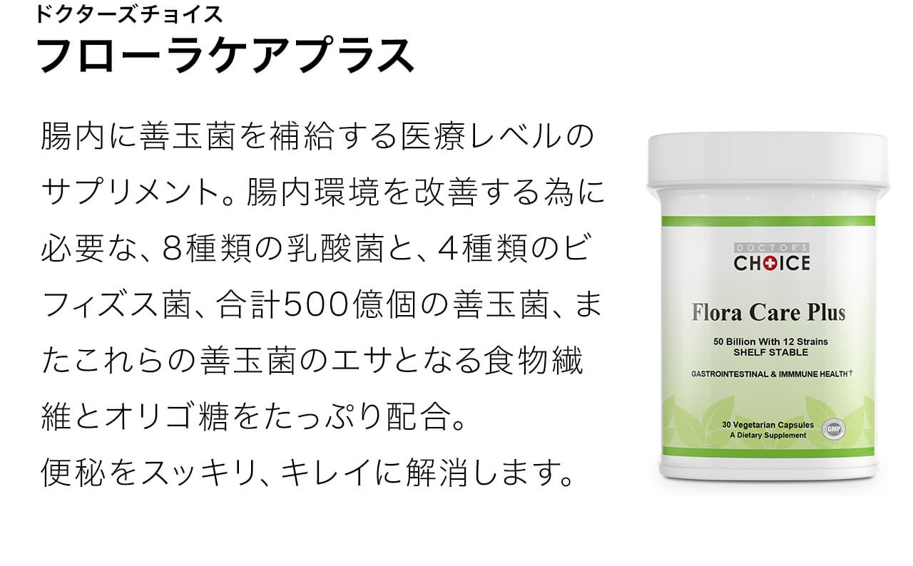 フローラケアプラスは腸内に善玉菌を補給する医療レベルのサプリメント。腸内環境を改善する為に必要な、8種類の乳酸菌と、4種類のビフィズス菌、合計500億個の善玉菌、またこれらの善玉菌のエサとなる食物繊維とオリゴ糖をたっぷり配合。便秘をスッキリ、キレイに解消します。