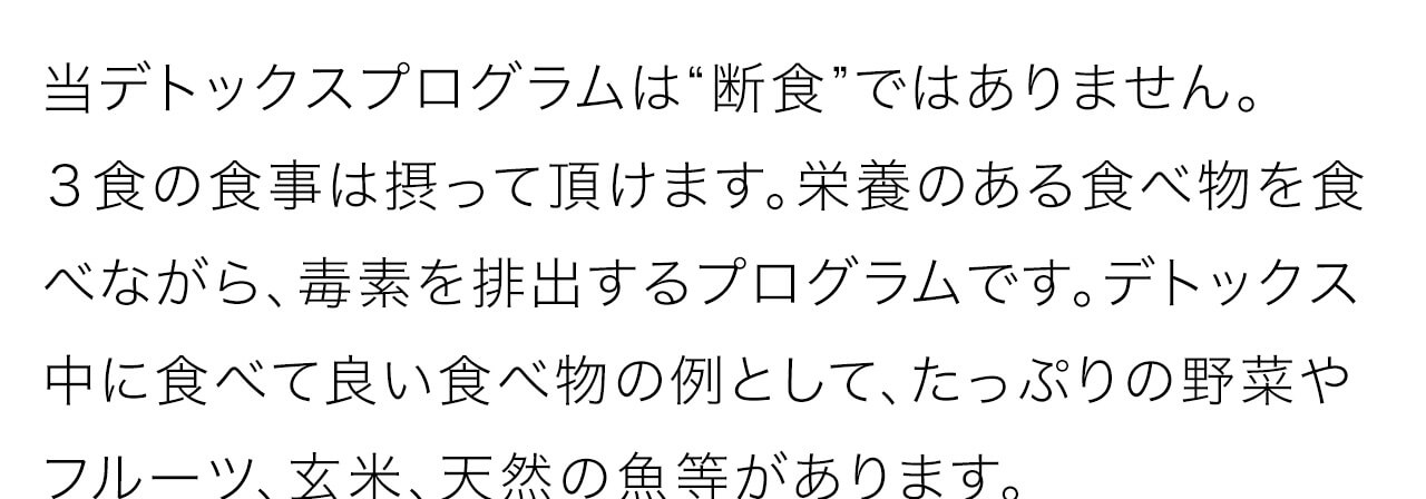 当デトックスプログラムは“断食”ではありません。
３食の食事は摂って頂けます。栄養のある食べ物を食べながら、毒素を排出するプログラムです。デトックス中に食べて良い食べ物の例として、たっぷりの野菜やフルーツ、玄米、天然の魚等があります。詳しくは、商品と一緒にお届けする小冊子をご覧ください。