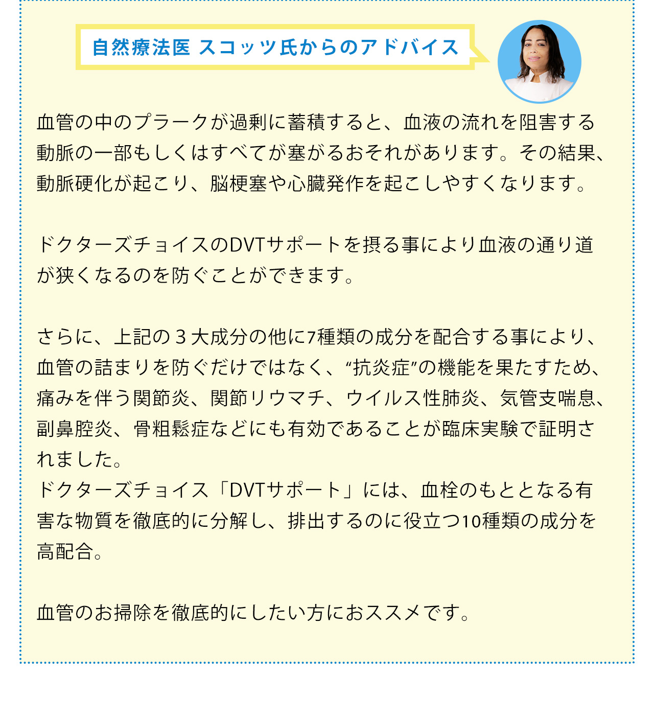 自然療法医 スコッツ氏からのアドバイス：血管の中のプラークが過剰に蓄積すると、血液の流れを阻害する動脈の一部もしくはすべてが塞がるおそれがあります。その結果、動脈硬化が起こり、脳梗塞や心臓発作を起こしやすくなります。ドクターズチョイスの血管お掃除サプリメントを摂る事により血液の通り道が狭くなるのを防ぐことができます。さらに、上記の３大成分の他に7種類の成分を配合する事により、血管の詰まりを防ぐだけではなく、“抗炎症”の機能を果たすため、痛みを伴う関節炎、関節リウマチ、ウイルス性肺炎、気管支喘息、副鼻腔炎、骨粗鬆症などにも有効であることが臨床実験で証明されました。ドクターズチョイス「血管お掃除サプリメント」には、血栓のもととなる有害な物質を徹底的に分解し、排出するのに役立つ10種類の成分を高配合