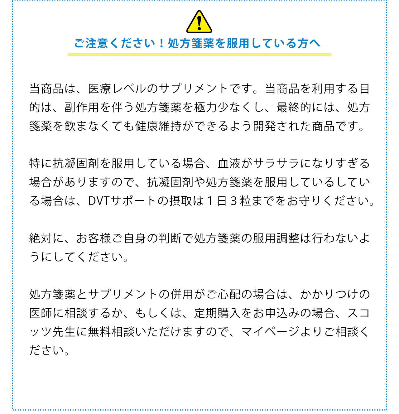 当商品は、医療レベルのサプリメントです。当商品を利用する目的は、副作用を伴う処方箋薬を極力少なくし、最終的には、処方箋薬を飲まなくても健康維持ができるよう開発された商品です。特に抗凝固剤を服用している場合、血液がサラサラになりすぎる場合がありますので、抗凝固剤や処方箋薬を服用しているしている場合は、血管お掃除サプリメントの摂取は１日３粒までをお守りください。絶対に、お客様ご自身の判断で処方箋薬の服用調整は行わないようにしてください。処方箋薬とサプリメントの併用がご心配の場合は、かかりつけの医師に相談するか、もしくは、定期購入をお申込みの場合、スコッツ先生に無料相談いただけますので、マイページよりご相談ください。