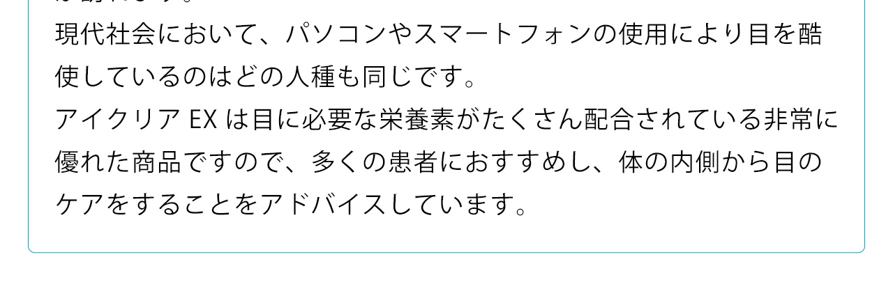 現代社会において、パソコンやスマートフォンの使用により目を酷使しているのはどの人種も同じです。アイクリアEXは目に必要な栄養素がたくさん配合されている非常に優れた商品ですので、多くの患者におすすめし、体の内側から目のケアをすることをアドバイスしています