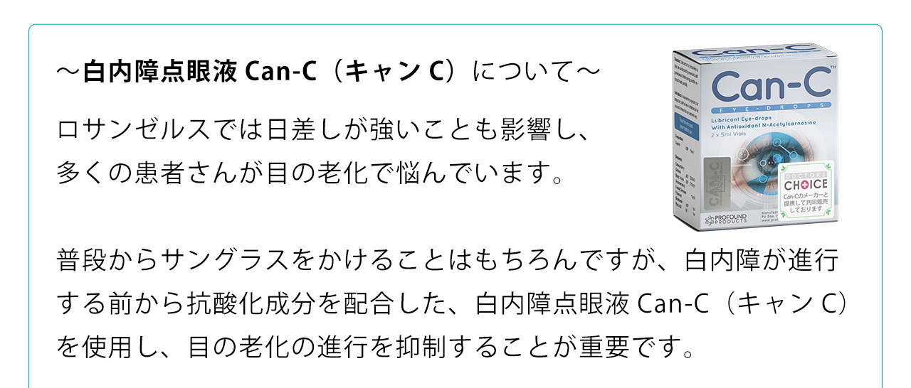 ～白内障点眼液Can-C（キャンC）について～ロサンゼルスでは日差しが強いことも影響し、多くの患者さんが目の老化で悩んでいます。普段からサングラスをかけることはもちろんですが、白内障が進行する前から抗酸化成分を配合した、白内障点眼液Can-C（キャンC）を使用し、目の老化の進行を抑制することが重要です