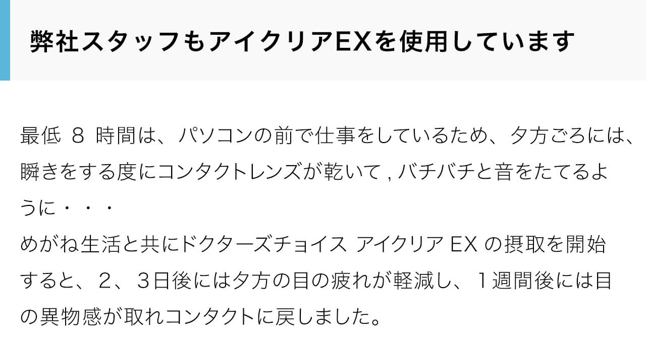 弊社スタッフもアイクリアEXを使用しています。最低8時間は、パソコンの前で仕事をしているため、夕方ごろには、瞬きをする度にコンタクトレンズが乾いて,バチバチと音をたてるように・・・めがね生活と共にドクターズチョイス アイクリアEXの摂取を開始すると、２、３日後には夕方の目の疲れが軽減し、１週間後には目の異物感が取れコンタクトに戻しました