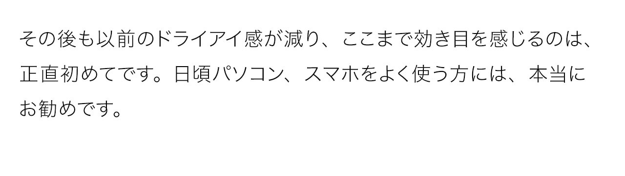 その後も以前のドライアイ感が減り、ここまで効き目を感じるのは、正直初めてです。日頃パソコン、スマホをよく使う方には、本当にお勧めです
