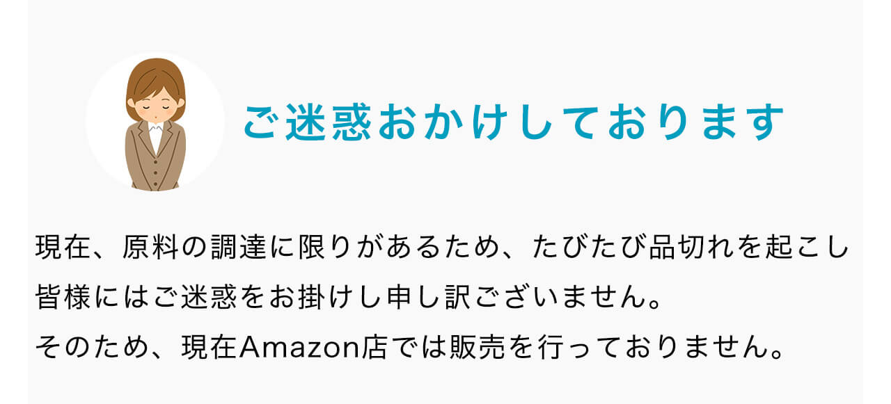 ご迷惑おかけしております。現在、原料の調達に限りがあるため、たびたび品切れを起こし皆様にはご迷惑をお掛けし申し訳ございません。そのため、現在Amazon店では販売を行っておりません