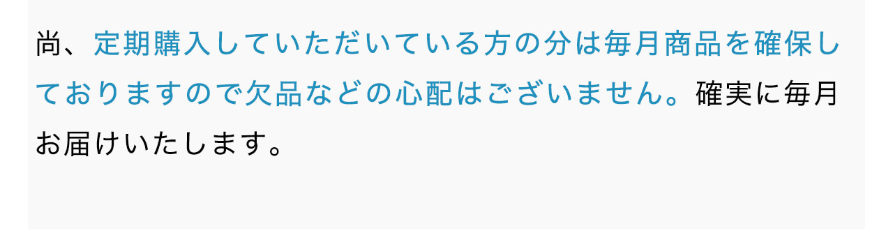 尚、定期購入していただいている方の分は毎月商品を確保しておりますので欠品などの心配はございません。確実に毎月お届けいたします